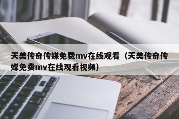 天美传奇传媒免费mv在线观看（天美传奇传媒免费mv在线观看视频）