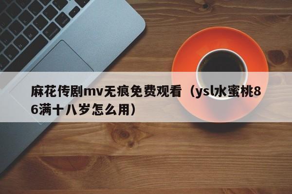 麻花传剧mv无痕免费观看（ysl水蜜桃86满十八岁怎么用）
