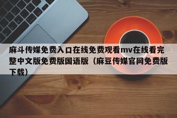 麻斗传媒免费入口在线免费观看mv在线看完整中文版免费版国语版（麻豆传媒官网免费版下载）