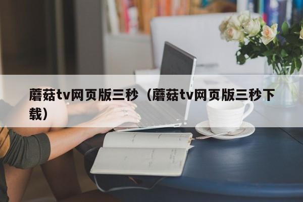 蘑菇tv网页版三秒（蘑菇tv网页版三秒下载）