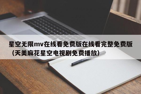 星空无限mv在线看免费版在线看完整免费版（天美麻花星空电视剧免费播放）