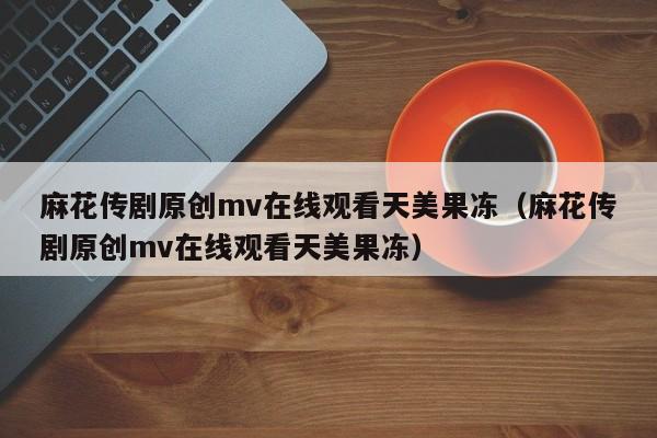 麻花传剧原创mv在线观看天美果冻（麻花传剧原创mv在线观看天美果冻）