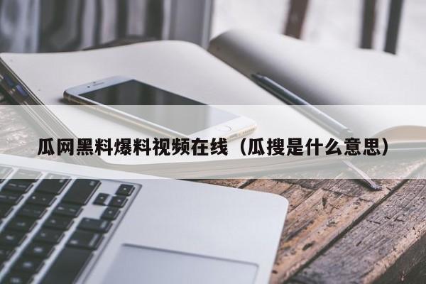 瓜网黑料爆料视频在线（瓜搜是什么意思）