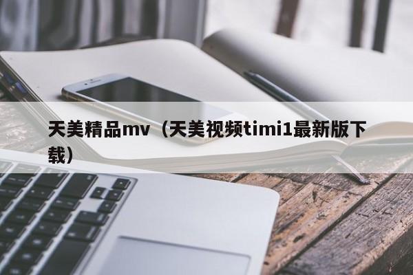 天美精品mv（天美视频timi1最新版下载）
