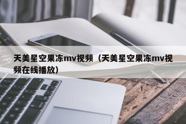 天美星空果冻mv视频（天美星空果冻mv视频在线播放）