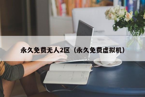 永久免费无人2区（永久免费虚拟机）